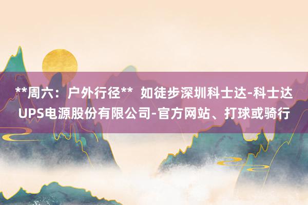**周六：户外行径**  如徒步深圳科士达-科士达UPS电源股份有限公司-官方网站、打球或骑行
