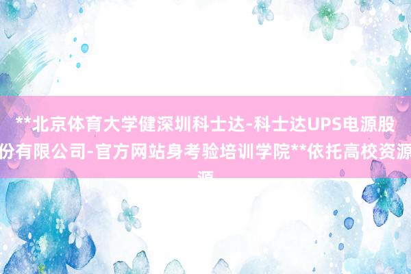 **北京体育大学健深圳科士达-科士达UPS电源股份有限公司-官方网站身考验培训学院**依托高校资源